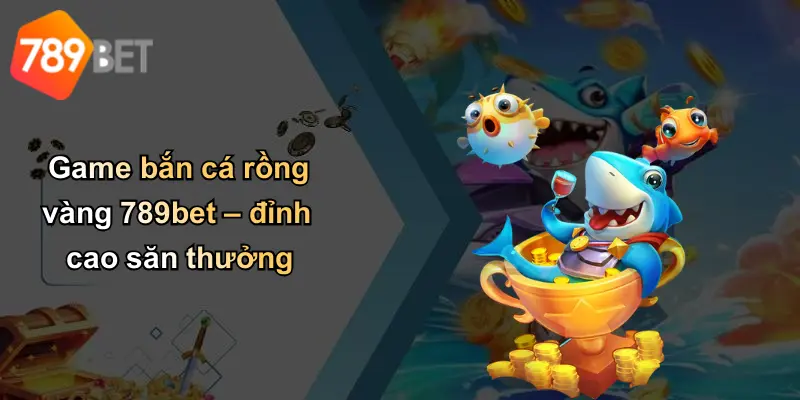 Game bắn cá rồng vàng 789bet – đỉnh cao săn thưởng